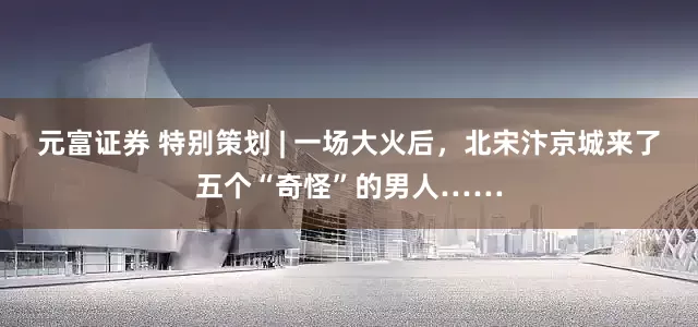元富证券 特别策划 | 一场大火后，北宋汴京城来了五个“奇怪”的男人……