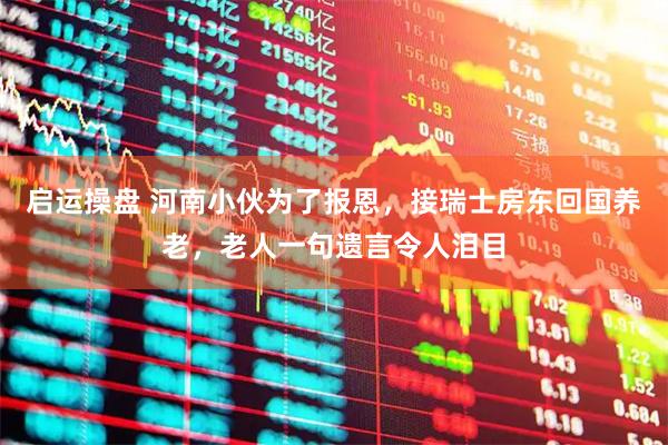 启运操盘 河南小伙为了报恩，接瑞士房东回国养老，老人一句遗言令人泪目