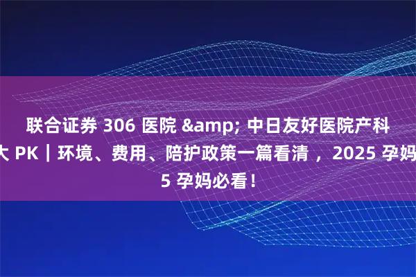 联合证券 306 医院 & 中日友好医院产科病房大 PK｜环境、费用、陪护政策一篇看清 ，2025 孕妈必看！