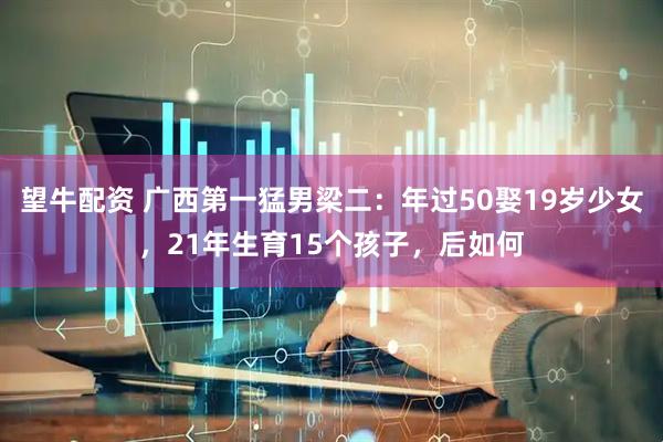 望牛配资 广西第一猛男梁二：年过50娶19岁少女，21年生育15个孩子，后如何