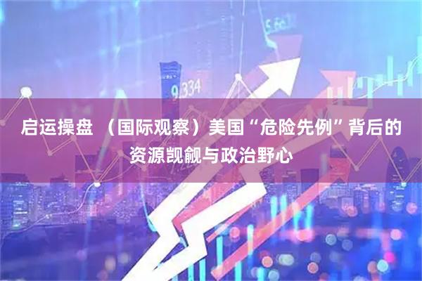 启运操盘 （国际观察）美国“危险先例”背后的资源觊觎与政治野心