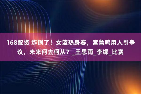 168配资 炸锅了！女篮热身赛，宫鲁鸣用人引争议，未来何去何从？_王思雨_李缘_比赛