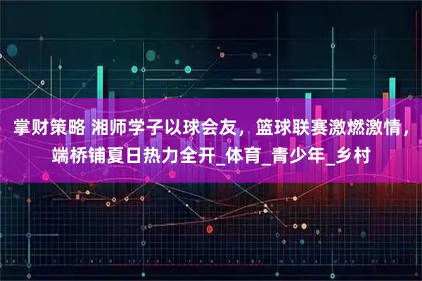 掌财策略 湘师学子以球会友，篮球联赛激燃激情，端桥铺夏日热力全开_体育_青少年_乡村