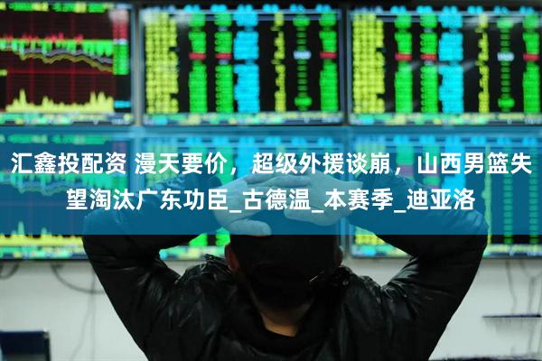 汇鑫投配资 漫天要价，超级外援谈崩，山西男篮失望淘汰广东功臣_古德温_本赛季_迪亚洛