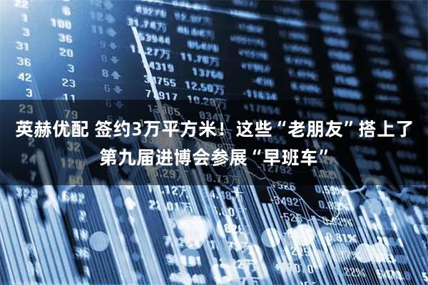 英赫优配 签约3万平方米！这些“老朋友”搭上了第九届进博会参展“早班车”