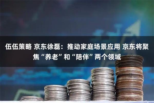 伍伍策略 京东徐磊：推动家庭场景应用 京东将聚焦“养老”和“陪伴”两个领域