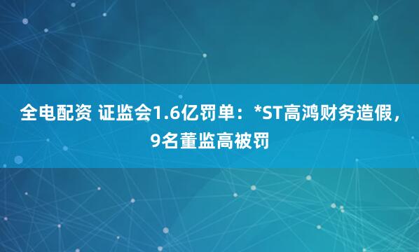 全电配资 证监会1.6亿罚单：*ST高鸿财务造假，9名董监高被罚