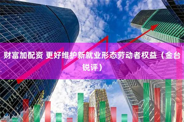 财富加配资 更好维护新就业形态劳动者权益（金台锐评）