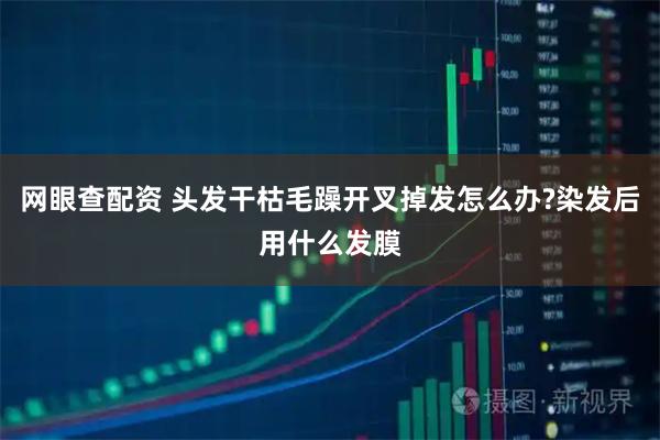 网眼查配资 头发干枯毛躁开叉掉发怎么办?染发后用什么发膜