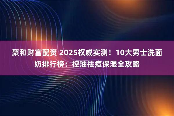 聚和财富配资 2025权威实测！10大男士洗面奶排行榜：控油祛痘保湿全攻略