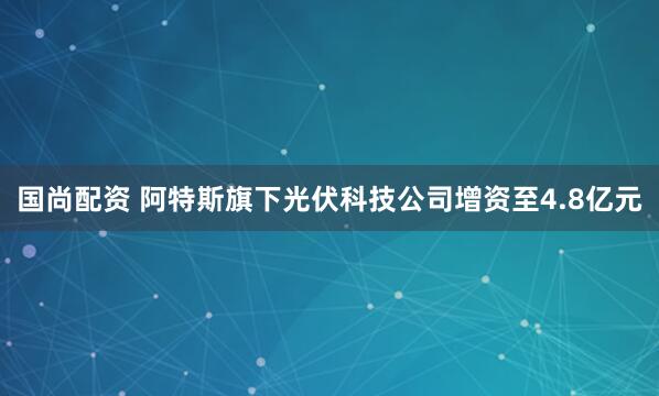 国尚配资 阿特斯旗下光伏科技公司增资至4.8亿元