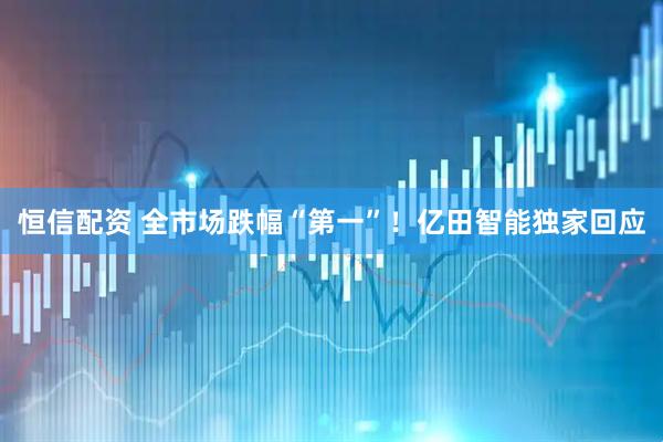 恒信配资 全市场跌幅“第一”！亿田智能独家回应