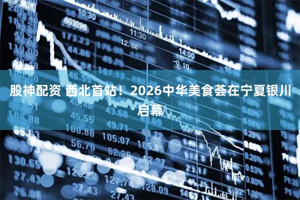 股神配资 西北首站!2026中华美食荟在宁夏银川启幕